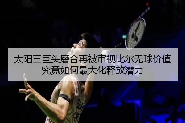 太阳三巨头磨合再被审视比尔无球价值究竟如何最大化释放潜力